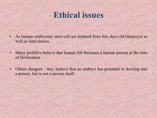 Ethical issues
• As human embryonic stem cell are isolated from few days old blastocyst as
well as fetal tissues
• Many prolifers believe that human life becomes a human person at the time
of fertilization
• Others disagree : they believe that an embryo has potential to develop into
a person, but is not a person itself.
 