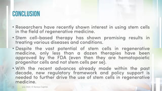 • Researchers have recently shown interest in using stem cells
in the field of regenerative medicine.
• Stem cell-based therapy has shown promising results in
treating various diseases and conditions.
• Despite the vast potential of stem cells in regenerative
medicine, only less than a dozen therapies have been
approved by the FDA (even then they are hematopoietic
progenitor cells and not stem cells per se).
• With the recent advances already made within the past
decade, new regulatory framework and policy support is
needed to further drive the use of stem cells in regenerative
medicine.
Conclusion
July 2022. © Xeraya Capital.
16