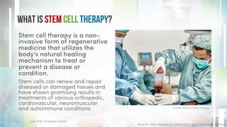 What is Stem Cell Therapy?
Stem cell therapy is a non-
invasive form of regenerative
medicine that utilizes the
body's natural healing
mechanism to treat or
prevent a disease or
condition.
Stem cells can renew and repair
diseased or damaged tissues and
have shown promising results in
treatments of various orthopedic,
cardiovascular, neuromuscular
and autoimmune conditions.
Source: https://www.dvcstem.com/post/stem-cell-therapy
Credit: Morsa/Getty Images
July 2022. © Xeraya Capital.
3