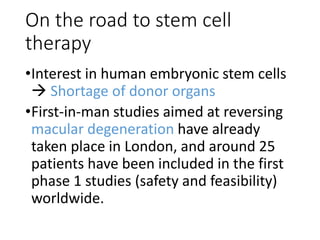 On the road to stem cell
therapy
•Interest in human embryonic stem cells
 Shortage of donor organs
•First-in-man studies aimed at reversing
macular degeneration have already
taken place in London, and around 25
patients have been included in the first
phase 1 studies (safety and feasibility)
worldwide.
 