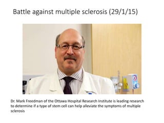 Battle against multiple sclerosis (29/1/15)
Dr. Mark Freedman of the Ottawa Hospital Research Institute is leading research
to determine if a type of stem cell can help alleviate the symptoms of multiple
sclerosis
 