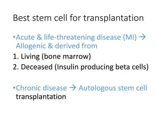 Best stem cell for transplantation
•Acute & life-threatening disease (MI) 
Allogenic & derived from
1. Living (bone marrow)
2. Deceased (Insulin producing beta cells)
•Chronic disease  Autologous stem cell
transplantation
 