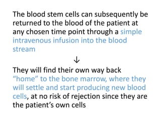 The blood stem cells can subsequently be
returned to the blood of the patient at
any chosen time point through a simple
intravenous infusion into the blood
stream
↓
They will find their own way back
“home” to the bone marrow, where they
will settle and start producing new blood
cells, at no risk of rejection since they are
the patient’s own cells
 