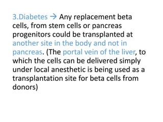 3.Diabetes  Any replacement beta
cells, from stem cells or pancreas
progenitors could be transplanted at
another site in the body and not in
pancreas. (The portal vein of the liver, to
which the cells can be delivered simply
under local anesthetic is being used as a
transplantation site for beta cells from
donors)
 