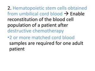 2. Hematopoietic stem cells obtained
from umbilical cord blood  Enable
reconstitution of the blood cell
population of a patient after
destructive chemotherapy
•2 or more matched cord blood
samples are required for one adult
patient
 