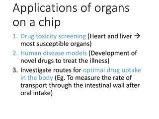 Applications of organs
on a chip
1. Drug toxicity screening (Heart and liver 
most susceptible organs)
2. Human disease models (Development of
novel drugs to treat the illness)
3. Investigate routes for optimal drug uptake
in the body (Eg. To measure the rate of
transport through the intestinal wall after
oral intake)
 