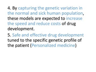 4. By capturing the genetic variation in
the normal and sick human population,
these models are expected to increase
the speed and reduce costs of drug
development.
5. Safe and effective drug development
tuned to the specific genetic profile of
the patient (Personalized medicine)
 