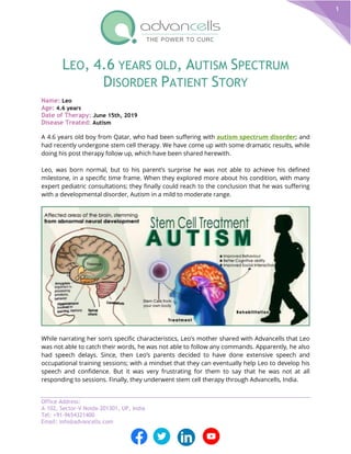 Office Address:
A-102, Sector-V Noida-201301, UP, India
Tel: +91-9654321400
Email: info@advancells.com
1
LEO, 4.6 YEARS OLD, AUTISM SPECTRUM
DISORDER PATIENT STORY
Name: Leo
Age: 4.6 years
Date of Therapy: June 15th, 2019
Disease Treated: Autism
A 4.6 years old boy from Qatar, who had been suffering with autism spectrum disorder; and
had recently undergone stem cell therapy. We have come up with some dramatic results, while
doing his post therapy follow up, which have been shared herewith.
Leo, was born normal, but to his parent’s surprise he was not able to achieve his defined
milestone, in a specific time frame. When they explored more about his condition, with many
expert pediatric consultations; they finally could reach to the conclusion that he was suffering
with a developmental disorder, Autism in a mild to moderate range.
While narrating her son’s specific characteristics, Leo’s mother shared with Advancells that Leo
was not able to catch their words, he was not able to follow any commands. Apparently, he also
had speech delays. Since, then Leo’s parents decided to have done extensive speech and
occupational training sessions; with a mindset that they can eventually help Leo to develop his
speech and confidence. But it was very frustrating for them to say that he was not at all
responding to sessions. Finally, they underwent stem cell therapy through Advancells, India.
 