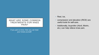 WHAT ARE SOME COMMON
TREATMENTS FOR KNEE
PAIN?
If you pain is minor, then you can treat
your knees yourself.
• Rest, ice,
• compression and elevation (RICE) are
useful tools for self-care.
• Additionally, ibuprofen (Advil, Motrin,
etc.) can help relieve knee pain.
 