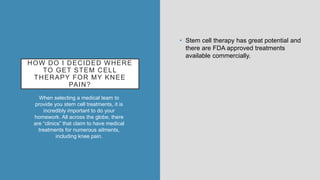 HOW DO I DECIDED WHERE
TO GET STEM CELL
THERAPY FOR MY KNEE
PAIN?
When selecting a medical team to
provide you stem cell treatments, it is
incredibly important to do your
homework. All across the globe, there
are “clinics” that claim to have medical
treatments for numerous ailments,
including knee pain.
• Stem cell therapy has great potential and
there are FDA approved treatments
available commercially.
 