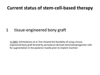 Current status of stem-cell-based therapy
1 tissue-engineered bony graft
In 2003, Schmelzeisen et al. first showed the feasibility of using a tissue-
engineered bony graft formed by periosteum-derived stem/osteoprogenitor cells
for augmentation in the posterior maxilla prior to implant insertion
 