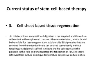 Current status of stem-cell-based therapy
• 3. Cell-sheet-based tissue regeneration
• . In this technique, enzymatic cell digestion is not required and the cell-to-
cell contact in the engineered construct thus remains intact, which should
be beneficial for tissue regeneration. Additionally, ECM proteins that are
secreted from the embedded cells can be used conveniently without
requiring an additional scaffold. Ishikawa and his colleagues are the
pioneers in this field and first reported the fabrication of PDL cell sheets
retrieved from culture on unique temperature-responsive culture dishes
 