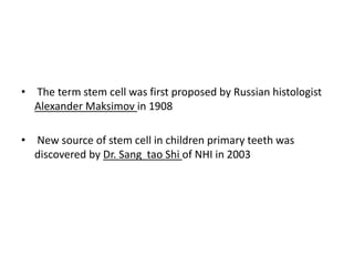 • The term stem cell was first proposed by Russian histologist
Alexander Maksimov in 1908
• New source of stem cell in children primary teeth was
discovered by Dr. Sang tao Shi of NHI in 2003
 