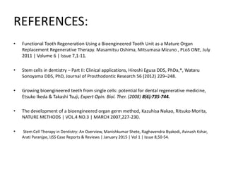 REFERENCES:
• Functional Tooth Regeneration Using a Bioengineered Tooth Unit as a Mature Organ
Replacement Regenerative Therapy. Masamitsu Oshima, Mitsumasa Mizuno , PLoS ONE, July
2011 | Volume 6 | Issue 7,1-11.
• Stem cells in dentistry – Part II: Clinical applications, Hiroshi Egusa DDS, PhDa,*, Wataru
Sonoyama DDS, PhD, Journal of Prosthodontic Research 56 (2012) 229–248.
• Growing bioengineered teeth from single cells: potential for dental regenerative medicine,
Etsuko Ikeda & Takashi Tsuji, Expert Opin. Biol. Ther. (2008) 8(6):735-744.
• The development of a bioengineered organ germ method, Kazuhisa Nakao, Ritsuko Morita,
NATURE METHODS | VOL.4 NO.3 | MARCH 2007,227-230.
• Stem Cell Therapy in Dentistry: An Overview, Manishkumar Shete, Raghavendra Byakodi, Avinash Kshar,
Arati Paranjpe, IJSS Case Reports & Reviews | January 2015 | Vol 1 | Issue 8,50-54.
 
