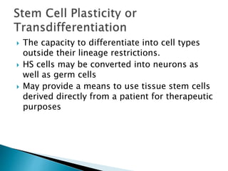  The capacity to differentiate into cell types 
outside their lineage restrictions. 
 HS cells may be converted into neurons as 
well as germ cells 
 May provide a means to use tissue stem cells 
derived directly from a patient for therapeutic 
purposes 
 