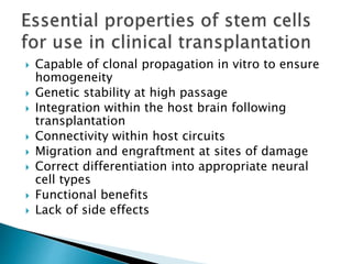  Capable of clonal propagation in vitro to ensure 
homogeneity 
 Genetic stability at high passage 
 Integration within the host brain following 
transplantation 
 Connectivity within host circuits 
 Migration and engraftment at sites of damage 
 Correct differentiation into appropriate neural 
cell types 
 Functional benefits 
 Lack of side effects 
 