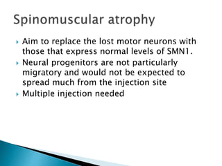  Aim to replace the lost motor neurons with 
those that express normal levels of SMN1. 
 Neural progenitors are not particularly 
migratory and would not be expected to 
spread much from the injection site 
 Multiple injection needed 
 