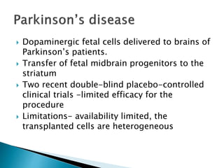  Dopaminergic fetal cells delivered to brains of 
Parkinson’s patients. 
 Transfer of fetal midbrain progenitors to the 
striatum 
 Two recent double-blind placebo-controlled 
clinical trials -limited efficacy for the 
procedure 
 Limitations- availability limited, the 
transplanted cells are heterogeneous 
 