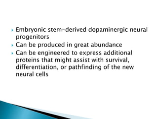  Embryonic stem-derived dopaminergic neural 
progenitors 
 Can be produced in great abundance 
 Can be engineered to express additional 
proteins that might assist with survival, 
differentiation, or pathfinding of the new 
neural cells 
 