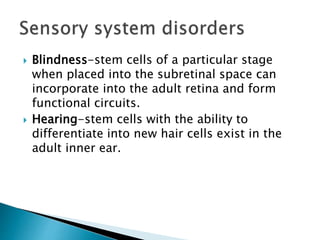  Blindness-stem cells of a particular stage 
when placed into the subretinal space can 
incorporate into the adult retina and form 
functional circuits. 
 Hearing-stem cells with the ability to 
differentiate into new hair cells exist in the 
adult inner ear. 
 