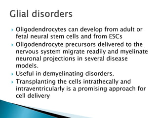  Oligodendrocytes can develop from adult or 
fetal neural stem cells and from ESCs 
 Oligodendrocyte precursors delivered to the 
nervous system migrate readily and myelinate 
neuronal projections in several disease 
models. 
 Useful in demyelinating disorders. 
 Transplanting the cells intrathecally and 
intraventricularly is a promising approach for 
cell delivery 
 