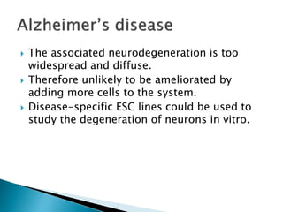  The associated neurodegeneration is too 
widespread and diffuse. 
 Therefore unlikely to be ameliorated by 
adding more cells to the system. 
 Disease-specific ESC lines could be used to 
study the degeneration of neurons in vitro. 
 