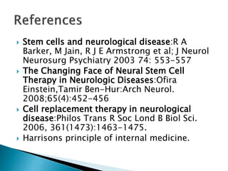 Stem cells and neurological disease:R A 
Barker, M Jain, R J E Armstrong et al; J Neurol 
Neurosurg Psychiatry 2003 74: 553-557 
 The Changing Face of Neural Stem Cell 
Therapy in Neurologic Diseases:Ofira 
Einstein,Tamir Ben-Hur:Arch Neurol. 
2008;65(4):452-456 
 Cell replacement therapy in neurological 
disease:Philos Trans R Soc Lond B Biol Sci. 
2006, 361(1473):1463-1475. 
 Harrisons principle of internal medicine. 
 