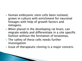  Human embryonic stem cells been isolated, 
grown in culture with enrichment for neuronal 
lineages with help of growth factors and 
mitogens. 
 When placed in the developing rat brain, can 
migrate widely and differentiate in a site specific 
fashion without the formation of teratomas. 
 The safety of these cells needs further 
investigation 
 Issue of therapeutic cloning is a major concern. 
 