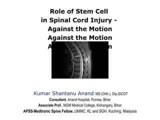Role of Stem Cell
in Spinal Cord Injury -
Against the Motion
Against the Motion
Against the Motion
Kumar Shantanu Anand MS (Orth.), Dip.SICOT
Consultant, Anand Hospital, Purnea, Bihar
Associate Prof., MGM Medical College, Kishanganj, Bihar
APSS-Medtronic Spine Fellow, UMMC, KL and SGH, Kuching, Malaysia
 