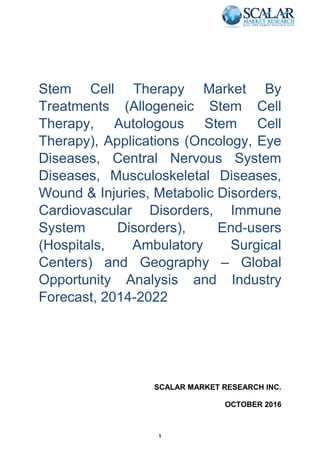 1
Stem Cell Therapy Market By
Treatments (Allogeneic Stem Cell
Therapy, Autologous Stem Cell
Therapy), Applications (Oncology, Eye
Diseases, Central Nervous System
Diseases, Musculoskeletal Diseases,
Wound & Injuries, Metabolic Disorders,
Cardiovascular Disorders, Immune
System Disorders), End-users
(Hospitals, Ambulatory Surgical
Centers) and Geography – Global
Opportunity Analysis and Industry
Forecast, 2014-2022
SCALAR MARKET RESEARCH INC.
OCTOBER 2016
 