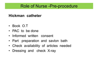 Role of Nurse -Pre-procedure
Hickman catheter
• Book O.T
• PAC to be done
• Informed written consent
• Part preparation and savlon bath
• Check availability of articles needed
• Dressing and check X-ray
 