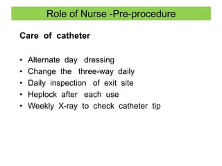 Role of Nurse -Pre-procedure
Care of catheter
• Alternate day dressing
• Change the three-way daily
• Daily inspection of exit site
• Heplock after each use
• Weekly X-ray to check catheter tip
 