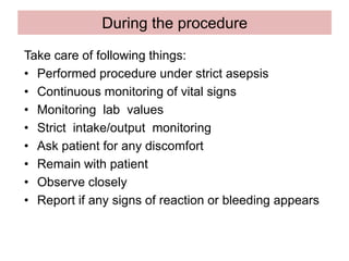 During the procedure
Take care of following things:
• Performed procedure under strict asepsis
• Continuous monitoring of vital signs
• Monitoring lab values
• Strict intake/output monitoring
• Ask patient for any discomfort
• Remain with patient
• Observe closely
• Report if any signs of reaction or bleeding appears
 