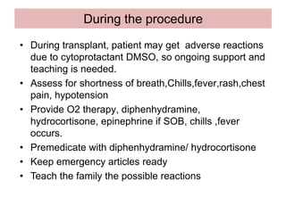 During the procedure
• During transplant, patient may get adverse reactions
due to cytoprotactant DMSO, so ongoing support and
teaching is needed.
• Assess for shortness of breath,Chills,fever,rash,chest
pain, hypotension
• Provide O2 therapy, diphenhydramine,
hydrocortisone, epinephrine if SOB, chills ,fever
occurs.
• Premedicate with diphenhydramine/ hydrocortisone
• Keep emergency articles ready
• Teach the family the possible reactions
 