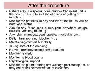 After the procedure
• Patient stay in a special bone marrow transplant unit in
the center. This is to limit the chances of getting an
infection.
• Monitor the patient's kidney and liver function, as well as
nutritional status
• Ask for any fever,loose stools, pain anywhere, cough,
nausea, vomiting,bleeding
• Any skin changes,about apetite, mucositis etc..
• Daily haemogram, biochemistry
• Maintaining comfort & mobility
• Taking care of the dressing
• Prevent from developing complications
• Monitoring vitals
• Monitoring blood counts
• Psychological support
• Monitor the patient during first 30 days post-transplant, as
they are at risk of reactivation of infections.
 