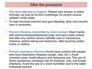 After the procedure
• Pay close attention to hygiene: Patient may shower or bathe
normally, as long as he don’t submerge his central venous
catheter under water
• To help minimize infection and gum bleeding, daily oral (mouth)
care is necessary
• Prevent infections transmitted by direct contact: Wash hands
with antimicrobial(antibacterial) soap and warm water before
and after any central venous catheter care or intravenous
infusions, before taking oral medicines, after touching soiled
linens or clothes.
• Prevent respiratory infections:Avoid close contact with people
who have respiratory illnesses (cough, cold, etc.), Avoid
crowded areas, Avoid tobacco and marijuana use. The use of
these substances increases risk for bacterial, viral, and fungal
infections, Avoid the use of a room humidifier due to the water-
harboring bacteria
 