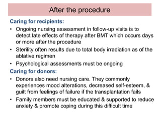 After the procedure
Caring for recipients:
• Ongoing nursing assessment in follow-up visits is to
detect late effects of therapy after BMT which occurs days
or more after the procedure
• Sterility often results due to total body irradiation as of the
ablative regimen
• Psychological assessments must be ongoing
Caring for donors:
• Donors also need nursing care. They commonly
experiences mood alterations, decreased self-esteem, &
guilt from feelings of failure if the transplantation fails
• Family members must be educated & supported to reduce
anxiety & promote coping during this difficult time
 