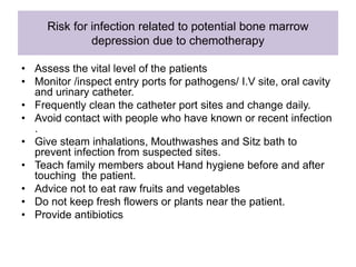 Risk for infection related to potential bone marrow
depression due to chemotherapy
• Assess the vital level of the patients
• Monitor /inspect entry ports for pathogens/ I.V site, oral cavity
and urinary catheter.
• Frequently clean the catheter port sites and change daily.
• Avoid contact with people who have known or recent infection
.
• Give steam inhalations, Mouthwashes and Sitz bath to
prevent infection from suspected sites.
• Teach family members about Hand hygiene before and after
touching the patient.
• Advice not to eat raw fruits and vegetables
• Do not keep fresh flowers or plants near the patient.
• Provide antibiotics
 