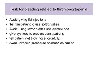 Risk for bleeding related to thrombocytopenia
• Avoid giving IM injections
• Tell the patient to use soft brushes
• Avoid using razor blades use electric one
• give syp looz to prevent constipations
• tell patient not blow nose forcefully.
• Avoid invasive procedure as much as can be.
 