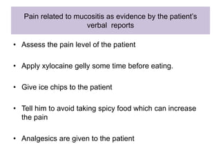 Pain related to mucositis as evidence by the patient’s
verbal reports
• Assess the pain level of the patient
• Apply xylocaine gelly some time before eating.
• Give ice chips to the patient
• Tell him to avoid taking spicy food which can increase
the pain
• Analgesics are given to the patient
 