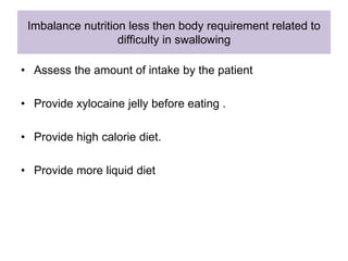 Imbalance nutrition less then body requirement related to
difficulty in swallowing
• Assess the amount of intake by the patient
• Provide xylocaine jelly before eating .
• Provide high calorie diet.
• Provide more liquid diet
 