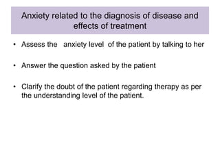 Anxiety related to the diagnosis of disease and
effects of treatment
• Assess the anxiety level of the patient by talking to her
• Answer the question asked by the patient
• Clarify the doubt of the patient regarding therapy as per
the understanding level of the patient.
 