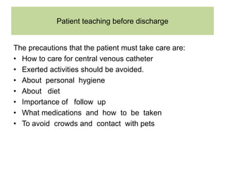 Patient teaching before discharge
The precautions that the patient must take care are:
• How to care for central venous catheter
• Exerted activities should be avoided.
• About personal hygiene
• About diet
• Importance of follow up
• What medications and how to be taken
• To avoid crowds and contact with pets
 