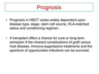 Prognosis
• Prognosis in HSCT varies widely dependent upon
disease type, stage, stem cell source, HLA-matched
status and conditioning regimen.
• A transplant offers a chance for cure or long-term
remission if the inherent complications of graft versus
host disease, immuno-suppressive treatments and the
spectrum of opportunistic infections can be survived.
 