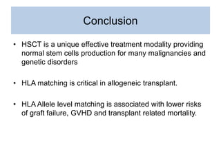 Conclusion
• HSCT is a unique effective treatment modality providing
normal stem cells production for many malignancies and
genetic disorders
• HLA matching is critical in allogeneic transplant.
• HLA Allele level matching is associated with lower risks
of graft failure, GVHD and transplant related mortality.
 