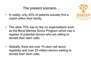 • In reality, only 30% of patients actually find a
match within their family.
• The other 70% has to rely on organizations such
as the Bone Marrow Donor Program which has a
register of potential donors who are willing to
donate their stem cells.
• Globally, there are over 70 stem cell donor
registries and over 23 million donors waiting to
donate their stem cells.
The present scenario…
 