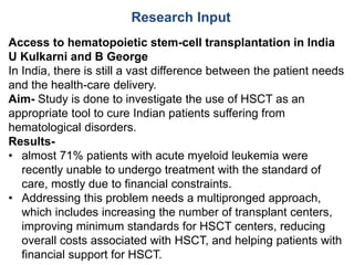 Research Input
Access to hematopoietic stem-cell transplantation in India
U Kulkarni and B George
In India, there is still a vast difference between the patient needs
and the health-care delivery.
Aim- Study is done to investigate the use of HSCT as an
appropriate tool to cure Indian patients suffering from
hematological disorders.
Results-
• almost 71% patients with acute myeloid leukemia were
recently unable to undergo treatment with the standard of
care, mostly due to financial constraints.
• Addressing this problem needs a multipronged approach,
which includes increasing the number of transplant centers,
improving minimum standards for HSCT centers, reducing
overall costs associated with HSCT, and helping patients with
financial support for HSCT.
 