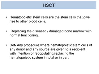 HSCT
• Hematopoietic stem cells are the stem cells that give
rise to other blood cells.
• Replacing the diseased / damaged bone marrow with
normal functioning.
• Def- Any procedure where hematopoietic stem cells of
any donor and any source are given to a recipient
with intention of repopulating/replacing the
hematopoietic system in total or in part.
 
