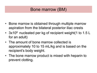 Bone marrow (BM)
• Bone marrow is obtained through multiple marrow
aspiration from the bilateral posterior iliac crests
• 3x108 nucleated per kg of recipient weight(1 to 1.5 L
for an adult)
• The amount of bone marrow collected is
approximately 10 to 15 mL/kg and is based on the
recipient’s body weight.
• The bone marrow product is mixed with heparin to
prevent clotting.
 