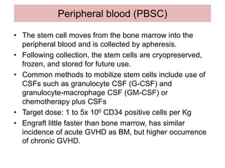 Peripheral blood (PBSC)
• The stem cell moves from the bone marrow into the
peripheral blood and is collected by apheresis.
• Following collection, the stem cells are cryopreserved,
frozen, and stored for future use.
• Common methods to mobilize stem cells include use of
CSFs such as granulocyte CSF (G-CSF) and
granulocyte-macrophage CSF (GM-CSF) or
chemotherapy plus CSFs
• Target dose: 1 to 5x 106 CD34 positive cells per Kg
• Engraft little faster than bone marrow, has similar
incidence of acute GVHD as BM, but higher occurrence
of chronic GVHD.
 
